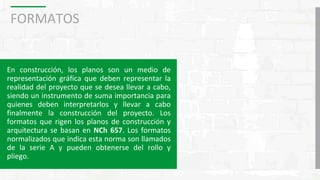 FORMATOS
En construcción, los planos son un medio de
representación gráfica que deben representar la
realidad del proyecto que se desea llevar a cabo,
siendo un instrumento de suma importancia para
quienes deben interpretarlos y llevar a cabo
finalmente la construcción del proyecto. Los
formatos que rigen los planos de construcción y
arquitectura se basan en NCh 657. Los formatos
normalizados que indica esta norma son llamados
de la serie A y pueden obtenerse del rollo y
pliego.
 