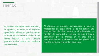 LÍNEAS
La calidad depende de la claridad,
la agudeza, el tono y el espesor
apropiado. Mientras que las líneas
de tinta varían solo en anchura, las
líneas hechas a lápiz carbón
pueden variar tanto en anchura
como en tono.
Al dibujar, es esencial comprender lo que se
representa en cada línea. Si es un canto, una
intersección de dos planos o simplemente un
cambio de material o textura, lo que interesa
demarcar -por lo menos en el área de la
construcción- es la diferencia en los planos que
pueden o no ser relevantes para uno.
 