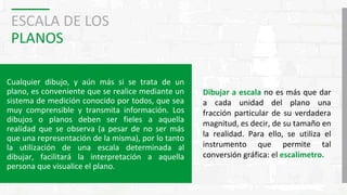 ESCALA DE LOS
PLANOS
Cualquier dibujo, y aún más si se trata de un
plano, es conveniente que se realice mediante un
sistema de medición conocido por todos, que sea
muy comprensible y transmita información. Los
dibujos o planos deben ser fieles a aquella
realidad que se observa (a pesar de no ser más
que una representación de la misma), por lo tanto
la utilización de una escala determinada al
dibujar, facilitará la interpretación a aquella
persona que visualice el plano.
Dibujar a escala no es más que dar
a cada unidad del plano una
fracción particular de su verdadera
magnitud, es decir, de su tamaño en
la realidad. Para ello, se utiliza el
instrumento que permite tal
conversión gráfica: el escalímetro.
 