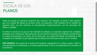 ESCALA DE LOS
PLANOS
Todas las escalas se expresan mediante dos números. Por ejemplo, la escala 1:100, significa
que una unidad del dibujo (la primera cifra), corresponde a 100 unidades de la realidad (la
segunda cifra). Los dos números se corresponden respectivamente, con los conceptos de
dibujo y realidad.
Al indicar la escala en la que se han realizado los dibujos, es necesario expresar las unidades
utilizadas como referencia. Normalmente, de una forma convenida, en el dibujo arquitectónico
la unidad corresponde a un metro. Se ha dicho que una unidad del dibujo corresponde a 100
unidades de la realidad, lo que significa que el dibujo será 100 veces menor que la realidad.
POR EJEMPLO: Una pared de 4 metros de longitud, expresada en un plano escala 1:100, le
corresponderán 4 centímetros, y la misma pared escala 1:50, le corresponderán en el plano, 8
centímetros.
 
