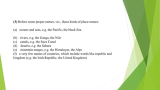 (3) Before some proper names, viz., these kinds of place-names:
(a) oceans and seas, e.g. the Pacific, the black Sea
(b) r...