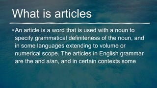 What is articles
• An article is a word that is used with a noun to
specify grammatical definiteness of the noun, and
in some languages extending to volume or
numerical scope. The articles in English grammar
are the and a/an, and in certain contexts some
 