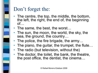 © Rafael Moreno Esteban 2008
Don’t forget the:
• The centre, the top, the middle, the bottom,
the left, the right, the end of, the beginning
of…
• The same, the best, the worst…
• The sun, the moon, the world, the sky, the
sea, the ground, the country…
• The police, the fire brigade, the army…
• The piano, the guitar, the trumpet, the flute…
• The radio (but television, without the)
• The doctor, the toilet, the bank, the theatre,
the post office, the dentist, the cinema…
 