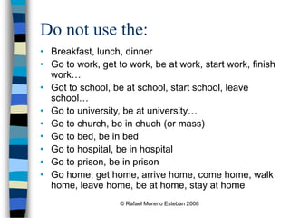 © Rafael Moreno Esteban 2008
Do not use the:
• Breakfast, lunch, dinner
• Go to work, get to work, be at work, start work, finish
work…
• Got to school, be at school, start school, leave
school…
• Go to university, be at university…
• Go to church, be in chuch (or mass)
• Go to bed, be in bed
• Go to hospital, be in hospital
• Go to prison, be in prison
• Go home, get home, arrive home, come home, walk
home, leave home, be at home, stay at home
 
