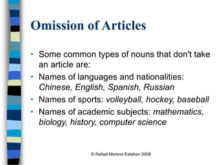 © Rafael Moreno Esteban 2008
Omission of Articles
• Some common types of nouns that don't take
an article are:
• Names of languages and nationalities:
Chinese, English, Spanish, Russian
• Names of sports: volleyball, hockey, baseball
• Names of academic subjects: mathematics,
biology, history, computer science
 