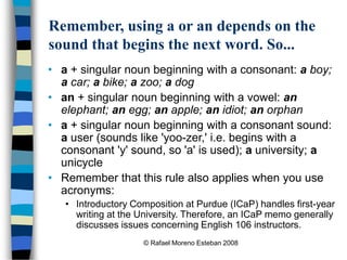 © Rafael Moreno Esteban 2008
Remember, using a or an depends on the
sound that begins the next word. So...
• a + singular noun beginning with a consonant: a boy;
a car; a bike; a zoo; a dog
• an + singular noun beginning with a vowel: an
elephant; an egg; an apple; an idiot; an orphan
• a + singular noun beginning with a consonant sound:
a user (sounds like 'yoo-zer,' i.e. begins with a
consonant 'y' sound, so 'a' is used); a university; a
unicycle
• Remember that this rule also applies when you use
acronyms:
• Introductory Composition at Purdue (ICaP) handles first-year
writing at the University. Therefore, an ICaP memo generally
discusses issues concerning English 106 instructors.
 