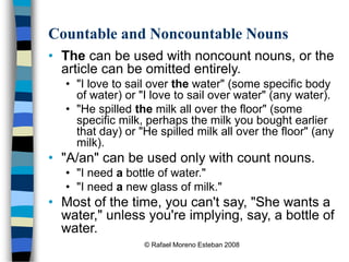 © Rafael Moreno Esteban 2008
Countable and Noncountable Nouns
• The can be used with noncount nouns, or the
article can be omitted entirely.
• "I love to sail over the water" (some specific body
of water) or "I love to sail over water" (any water).
• "He spilled the milk all over the floor" (some
specific milk, perhaps the milk you bought earlier
that day) or "He spilled milk all over the floor" (any
milk).
• "A/an" can be used only with count nouns.
• "I need a bottle of water."
• "I need a new glass of milk."
• Most of the time, you can't say, "She wants a
water," unless you're implying, say, a bottle of
water.
 