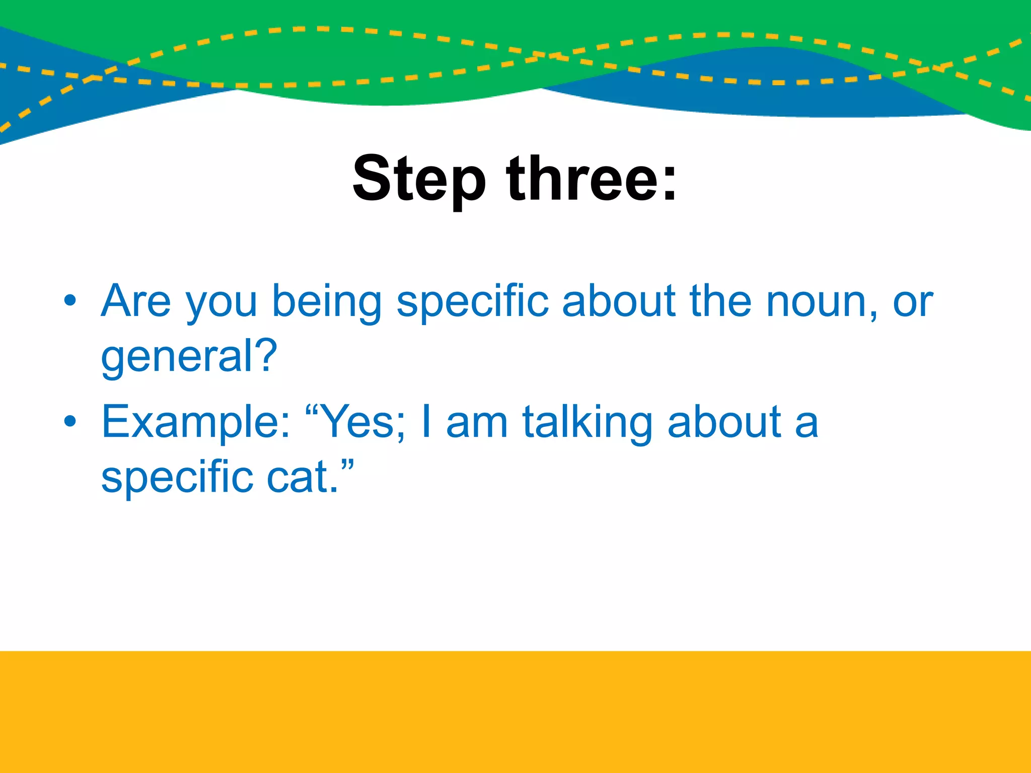 Step three:
• Are you being specific about the noun, or
general?
• Example: “Yes; I am talking about a
specific cat.”
 