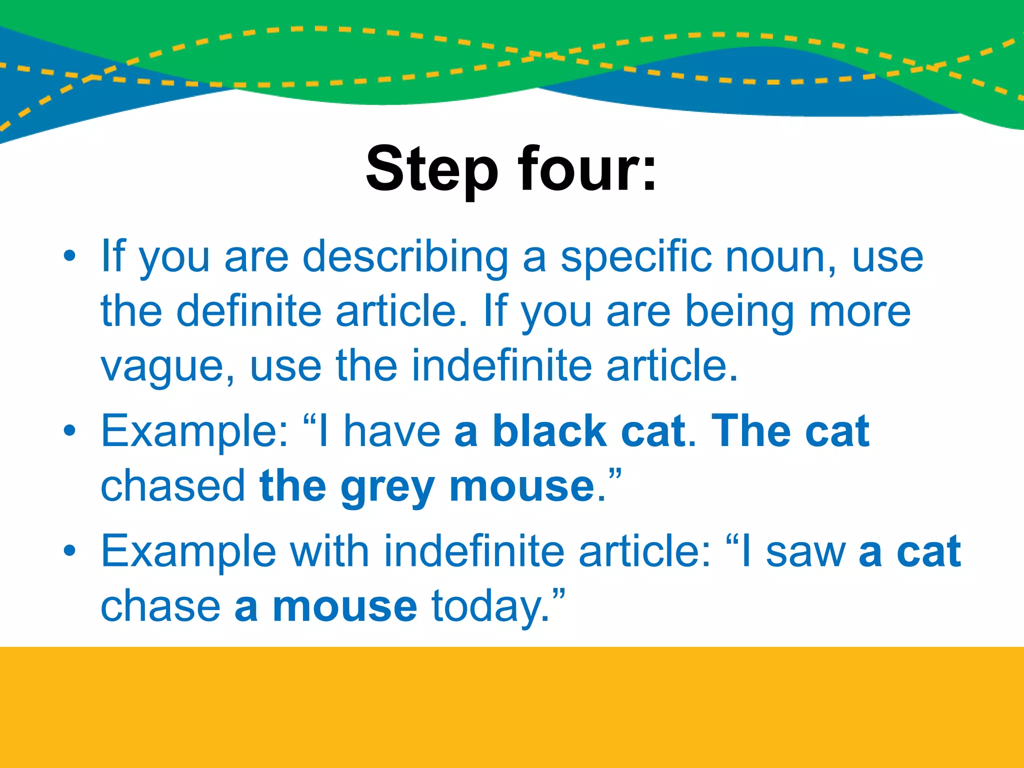 Step four:
• If you are describing a specific noun, use
the definite article. If you are being more
vague, use the indefinite article.
• Example: “I have a black cat. The cat
chased the grey mouse.”
• Example with indefinite article: “I saw a cat
chase a mouse today.”
 