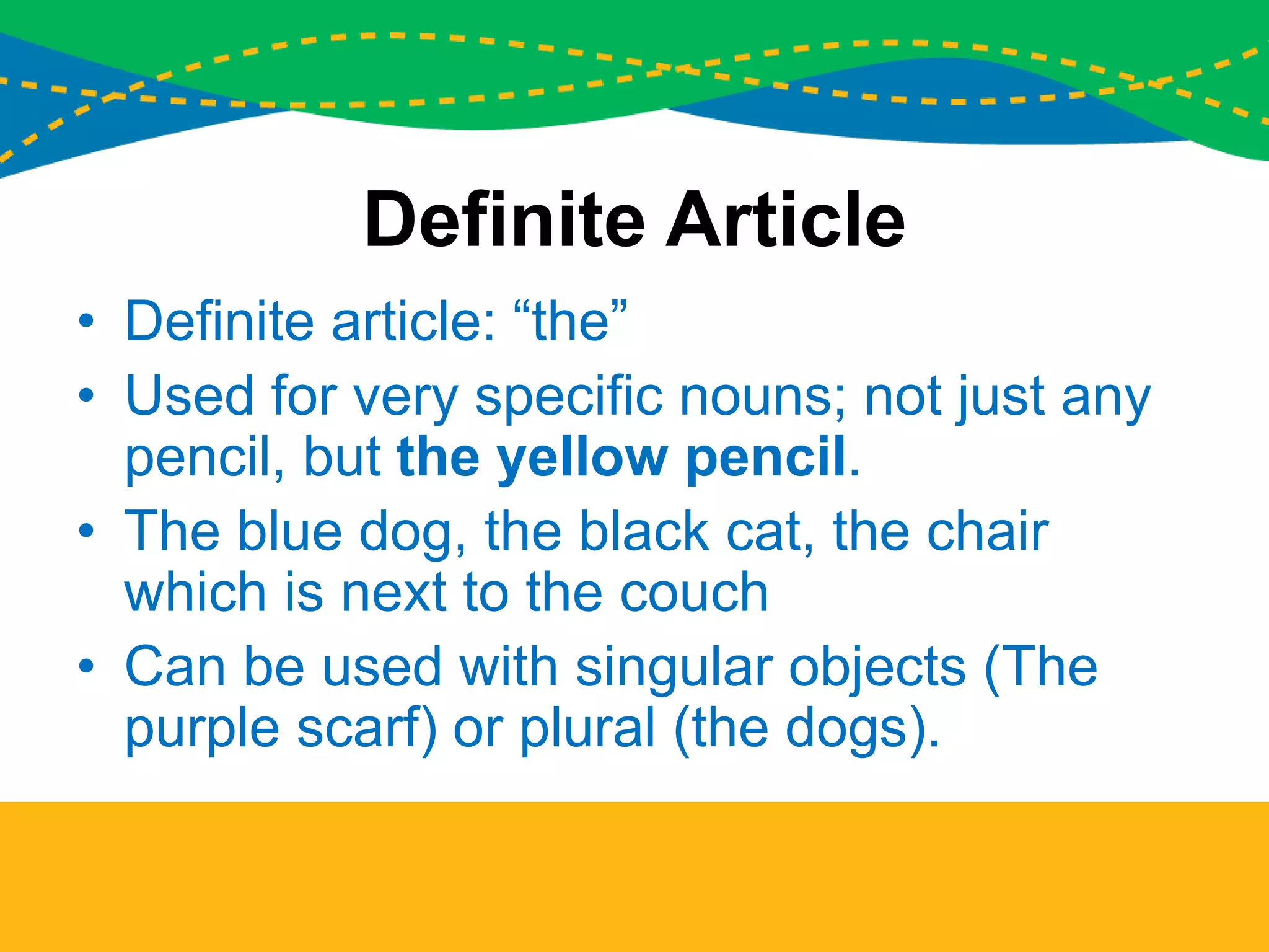 Definite Article
• Definite article: “the”
• Used for very specific nouns; not just any
pencil, but the yellow pencil.
• The blue dog, the black cat, the chair
which is next to the couch
• Can be used with singular objects (The
purple scarf) or plural (the dogs).
 