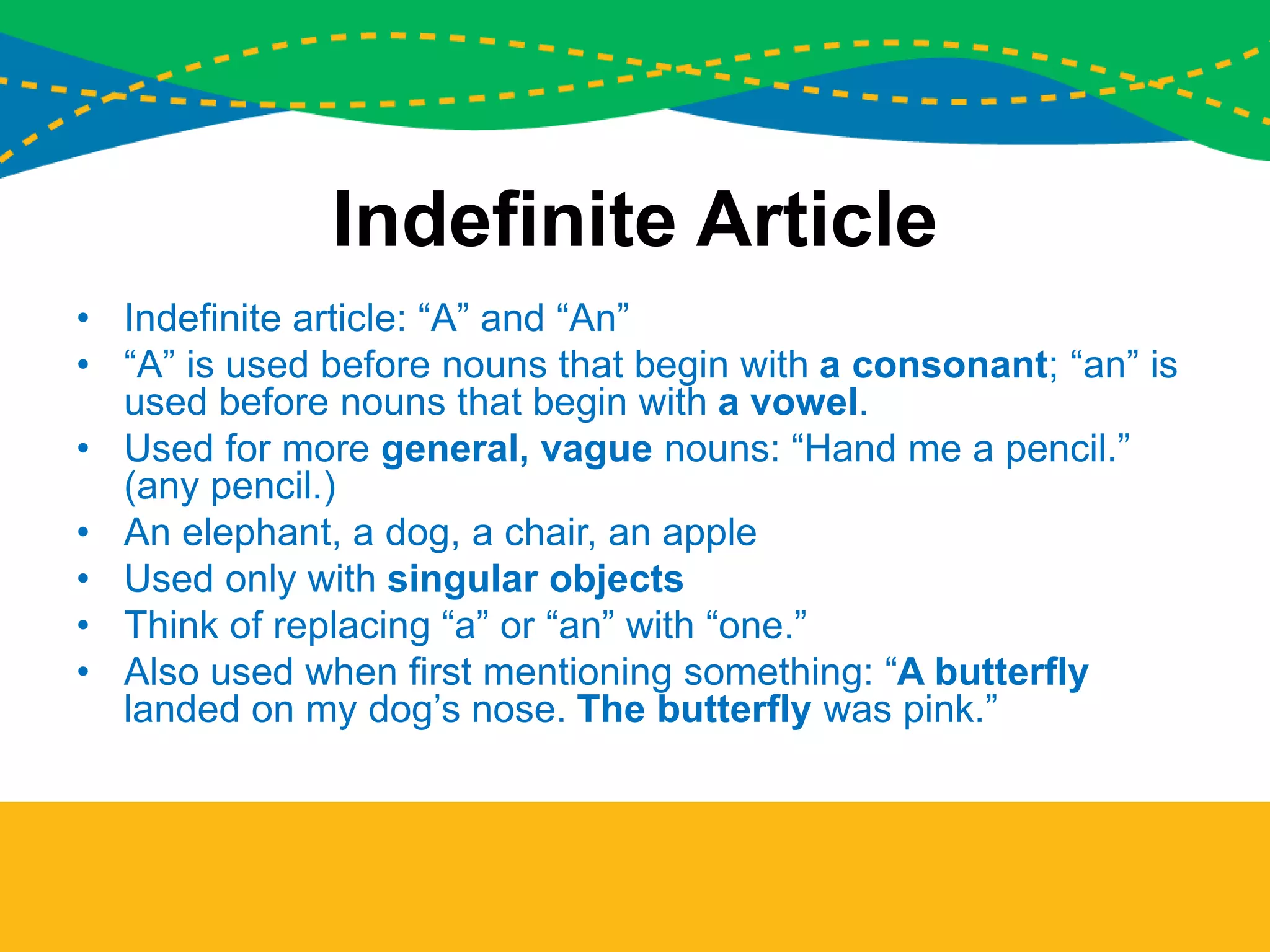 Indefinite Article
• Indefinite article: “A” and “An”
• “A” is used before nouns that begin with a consonant; “an” is
used before nouns that begin with a vowel.
• Used for more general, vague nouns: “Hand me a pencil.”
(any pencil.)
• An elephant, a dog, a chair, an apple
• Used only with singular objects
• Think of replacing “a” or “an” with “one.”
• Also used when first mentioning something: “A butterfly
landed on my dog’s nose. The butterfly was pink.”
 