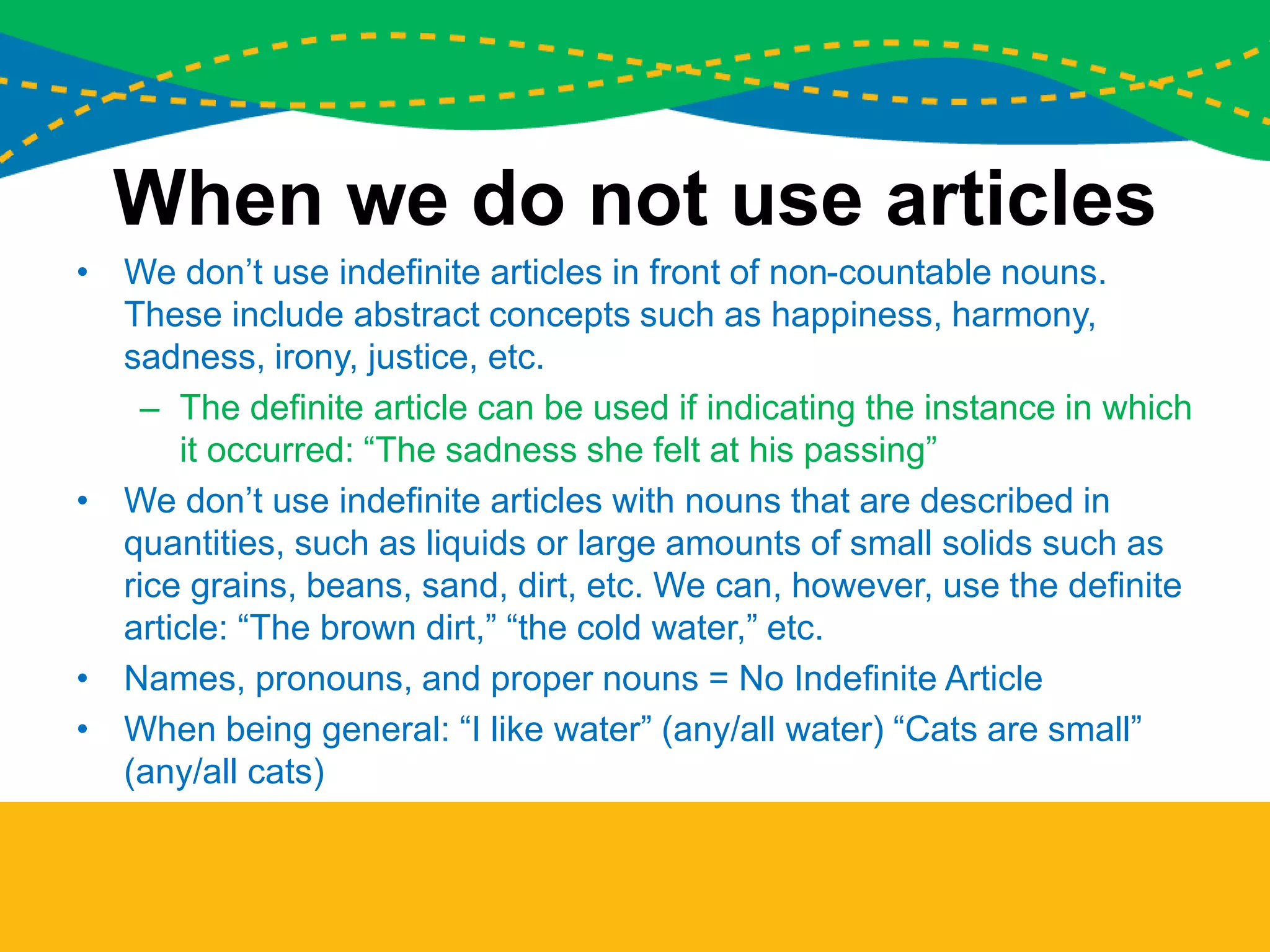 When we do not use articles
• We don’t use indefinite articles in front of non-countable nouns.
These include abstract concepts such as happiness, harmony,
sadness, irony, justice, etc.
– The definite article can be used if indicating the instance in which
it occurred: “The sadness she felt at his passing”
• We don’t use indefinite articles with nouns that are described in
quantities, such as liquids or large amounts of small solids such as
rice grains, beans, sand, dirt, etc. We can, however, use the definite
article: “The brown dirt,” “the cold water,” etc.
• Names, pronouns, and proper nouns = No Indefinite Article
• When being general: “I like water” (any/all water) “Cats are small”
(any/all cats)
 