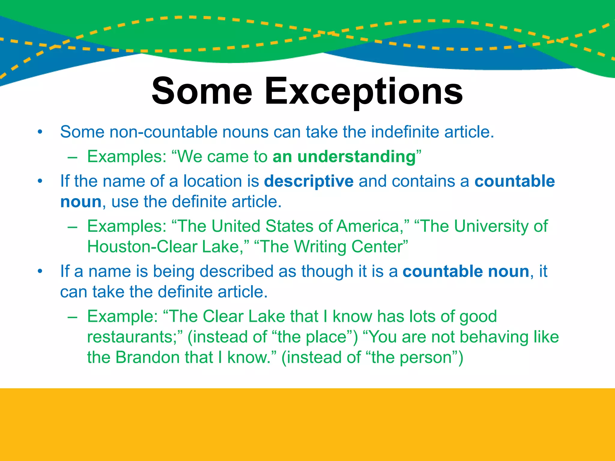 Some Exceptions
• Some non-countable nouns can take the indefinite article.
– Examples: “We came to an understanding”
• If the name of a location is descriptive and contains a countable
noun, use the definite article.
– Examples: “The United States of America,” “The University of
Houston-Clear Lake,” “The Writing Center”
• If a name is being described as though it is a countable noun, it
can take the definite article.
– Example: “The Clear Lake that I know has lots of good
restaurants;” (instead of “the place”) “You are not behaving like
the Brandon that I know.” (instead of “the person”)
 