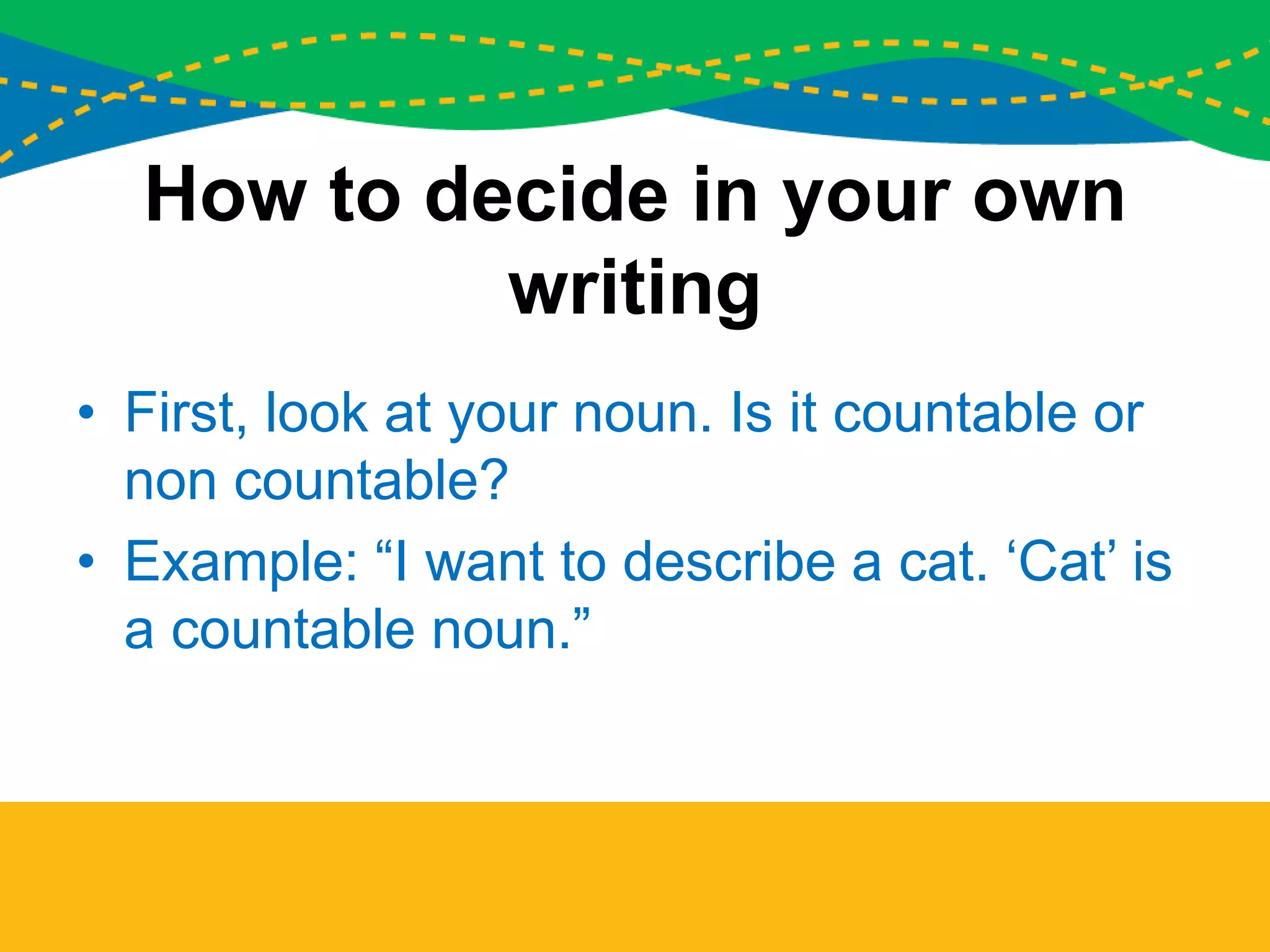 How to decide in your own
writing
• First, look at your noun. Is it countable or
non countable?
• Example: “I want to describe a cat. ‘Cat’ is
a countable noun.”
 