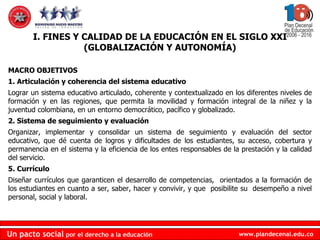 MACRO OBJETIVOS  1. Articulación y coherencia del sistema educativo Lograr un sistema educativo articulado, coherente y contextualizado en los diferentes niveles de formación y en las regiones, que permita la movilidad y formación integral de la niñez y la juventud colombiana, en un entorno democrático, pacífico y globalizado. 2. Sistema de seguimiento y evaluación Organizar, implementar y consolidar un sistema de seguimiento y evaluación del sector educativo, que dé cuenta de logros y dificultades de los estudiantes, su acceso, cobertura y permanencia en el sistema y la eficiencia de los entes responsables de la prestación y la calidad del servicio. 5. Currículo Diseñar currículos que garanticen el desarrollo de competencias,  orientados a la formación de los estudiantes en cuanto a ser, saber, hacer y convivir, y que  posibilite su  desempeño a nivel personal, social y laboral. I. FINES Y CALIDAD DE LA EDUCACIÓN EN EL SIGLO XXI (GLOBALIZACIÓN Y AUTONOMÍA) 
