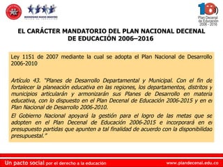 Ley 1151 de 2007 mediante la cual se adopta el Plan Nacional de Desarrollo 2006-2010 Artículo 43. “Planes de Desarrollo Departamental y Municipal. Con el fin de fortalecer la planeación educativa en las regiones, los departamentos, distritos y municipios articularán y armonizarán sus Planes de Desarrollo en materia educativa, con lo dispuesto en el Plan Decenal de Educación 2006‐2015 y en el Plan Nacional de Desarrollo 2006‐2010.  El Gobierno Nacional apoyará la gestión para el logro de las metas que se adopten en el Plan Decenal de Educación 2006‐2015 e incorporará en el presupuesto partidas que apunten a tal finalidad de acuerdo con la disponibilidad presupuestal.” EL CARÁCTER MANDATORIO DEL PLAN NACIONAL DECENAL DE EDUCACIÓN 2006–2016  