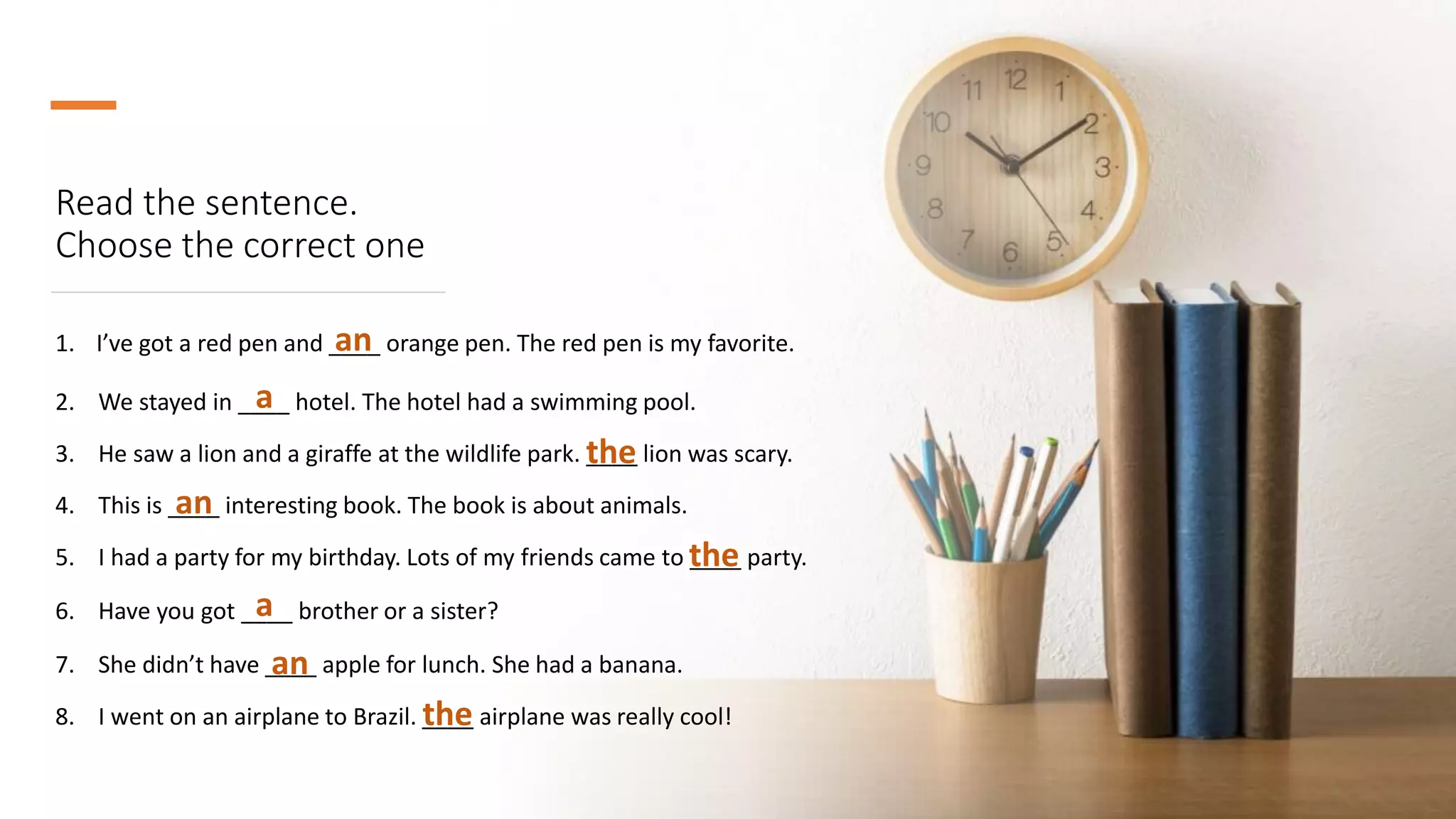 Read the sentence.
Choose the correct one
1. I’ve got a red pen and ____ orange pen. The red pen is my favorite.
an
2. We stayed in ____ hotel. The hotel had a swimming pool.
3. He saw a lion and a giraffe at the wildlife park. ____ lion was scary.
4. This is ____ interesting book. The book is about animals.
5. I had a party for my birthday. Lots of my friends came to ____ party.
6. Have you got ____ brother or a sister?
7. She didn’t have ____ apple for lunch. She had a banana.
8. I went on an airplane to Brazil. ____ airplane was really cool!
a
the
an
the
a
an
the
 