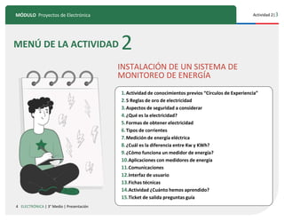 4
MÓDULO Proyectos de Electrónica Actividad 2|3
ELECTRÓNICA | 3° Medio | Presentación
MENÚ DE LA ACTIVIDAD 2
INSTALACIÓN DE UN SISTEMA DE
MONITOREO DE ENERGÍA
10
1.Actividad de conocimientos previos “Círculos de Experiencia”
2.5 Reglas de oro de electricidad
3.Aspectos de seguridad a considerar
4.¿Qué es la electricidad?
5.Formas de obtener electricidad
6.Tipos de corrientes
7.Medición de energía eléctrica
8.¿Cuál es la diferencia entre Kw y KWh?
9.¿Cómo funciona un medidor de energía?
10.Aplicaciones con medidores de energía
11.Comunicaciones
12.Interfaz de usuario
13.Fichas técnicas
14.Actividad ¿Cuánto hemos aprendido?
15.Ticket de salida preguntas guía
 