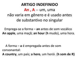 ARTIGO INDEFINIDO
An , A -- um, uma
não varia em gênero e é usado antes
de substantivo no singular
Emprega-se a forma – an antes de som vocálico
An apple, uma maçã; an hour (h mudo), uma hora.
A forma – a é empregada antes de som
consonantal:
A country, um país; a hero, um herói. (h som de R)
 