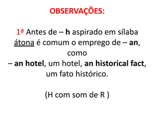 OBSERVAÇÕES:
1ª Antes de – h aspirado em sílaba
átona é comum o emprego de – an,
como
– an hotel, um hotel, an historical fact,
um fato histórico.
(H com som de R )
 
