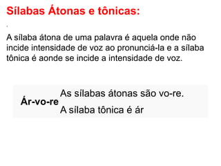 Sílabas Átonas e tônicas:
.
A sílaba átona de uma palavra é aquela onde não
incide intensidade de voz ao pronunciá-la e a sílaba
tônica é aonde se incide a intensidade de voz.
Ár-vo-re
As sílabas átonas são vo-re.
A sílaba tônica é ár
 