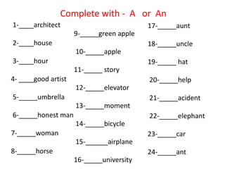 1-____architect
2-____house
3-____hour
4- ____good artist
5-_____umbrella
6-_____honest man
7-_____woman
8-_____horse
9-_____green apple
10-_____apple
11-_____ story
12-_____elevator
13-_____moment
14-_____bicycle
15-______airplane
16-_____university
Complete with - A or An
17-_____aunt
18-_____uncle
19-_____ hat
20-_____help
21-_____acident
22-_____elephant
23-_____car
24-_____ant
 