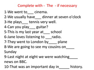 1-We went to___ cinema.
2-We usually have___ dinner at seven o'clock
3-He plays___ tennis very well.
4-Can you play___ guitar?
5-This is my last year at___ school
6-Jane loves listening to ___radio.
7-They went to London by____ plane
8-We are going to see my cousins on____
Sunday
9-Last night at eight we were watching____
news on BBC.
10-That was an important day in_____ history.
Complete with - The - if necessary
 