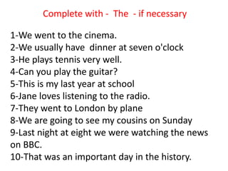1-We went to the cinema.
2-We usually have dinner at seven o'clock
3-He plays tennis very well.
4-Can you play the guitar?
5-This is my last year at school
6-Jane loves listening to the radio.
7-They went to London by plane
8-We are going to see my cousins on Sunday
9-Last night at eight we were watching the news
on BBC.
10-That was an important day in the history.
Complete with - The - if necessary
 