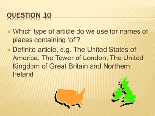 QUESTION 10
 Which type of article do we use for names of
places containing ‘of’?
 Definite article, e.g. The United States of
America, The Tower of London, The United
Kingdom of Great Britain and Northern
Ireland
 
