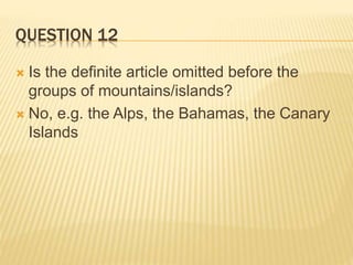 QUESTION 12
 Is the definite article omitted before the
groups of mountains/islands?
 No, e.g. the Alps, the Bahamas, the Canary
Islands
 