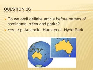 QUESTION 16
 Do we omit definite article before names of
continents, cities and parks?
 Yes, e.g. Australia, Hartlepool, Hyde Park
 