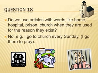 QUESTION 18
 Do we use articles with words like home,
hospital, prison, church when they are used
for the reason they exist?
 No, e.g. I go to church every Sunday. (I go
there to pray).
 