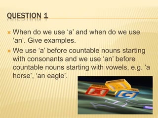QUESTION 1
 When do we use ‘a’ and when do we use
‘an’. Give examples.
 We use ‘a’ before countable nouns starting
with consonants and we use ‘an’ before
countable nouns starting with vowels, e.g. ‘a
horse’, ‘an eagle’.
 