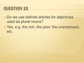 QUESTION 19
 Do we use definite articles for adjectives
used as plural nouns?
 Yes, e.g. the rich, the poor, the unemployed,
etc.
 