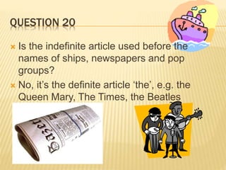 QUESTION 20
 Is the indefinite article used before the
names of ships, newspapers and pop
groups?
 No, it’s the definite article ‘the’, e.g. the
Queen Mary, The Times, the Beatles
 