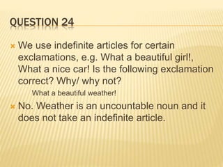 QUESTION 24
 We use indefinite articles for certain
exclamations, e.g. What a beautiful girl!,
What a nice car! Is the following exclamation
correct? Why/ why not?
What a beautiful weather!
 No. Weather is an uncountable noun and it
does not take an indefinite article.
 