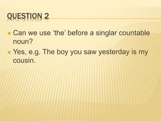 QUESTION 2
 Can we use ‘the’ before a singlar countable
noun?
 Yes, e.g. The boy you saw yesterday is my
cousin.
 