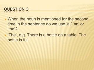 QUESTION 3
 When the noun is mentioned for the second
time in the sentence do we use ‘a’/ ‘an’ or
‘the’?
 ‘The’, e.g. There is a bottle on a table. The
bottle is full.
 