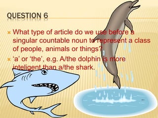 QUESTION 6
 What type of article do we use before a
singular countable noun to represent a class
of people, animals or things?
 ‘a’ or ‘the’, e.g. A/the dolphin is more
inteligent than a/the shark.
 