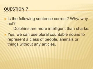 QUESTION 7
 Is the following sentence correct? Why/ why
not?
Dolphins are more intelligent than sharks.
 Yes, we can use plural countable nouns to
represent a class of people, animals or
things without any articles.
 