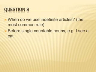 QUESTION 8
 When do we use indefinite articles? (the
most common rule)
 Before single countable nouns, e.g. I see a
cat.
 