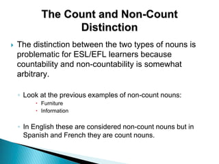  The distinction between the two types of nouns is
problematic for ESL/EFL learners because
countability and non-countability is somewhat
arbitrary.
◦ Look at the previous examples of non-count nouns:
 Furniture
 Information
◦ In English these are considered non-count nouns but in
Spanish and French they are count nouns.
The Count and Non-Count
Distinction
 