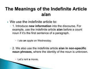 The Meanings of the Indefinite Article
a/an
 We use the indefinite article to:
◦ 1. Introduce new information into the discourse. For
example, use the indefinite article a/an before a count
noun if it’s the first sentence of a paragraph.
 I ate an apple on Wednesday.
◦ 2. We also use the indefinite article a/an in non-specific
noun phrases, where the identity of the noun is unknown.
 Let’s rent a movie.
 