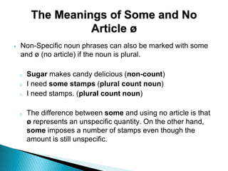 The Meanings of Some and No
Article ø
‣ Non-Specific noun phrases can also be marked with some
and ø (no article) if the noun is plural.
o Sugar makes candy delicious (non-count)
o I need some stamps (plural count noun)
o I need stamps. (plural count noun)
o The difference between some and using no article is that
ø represents an unspecific quantity. On the other hand,
some imposes a number of stamps even though the
amount is still unspecific.
 