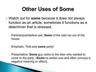 Other Uses of Some
 Watch out for some because it does not always
function as an article; sometimes it functions as a
determiner that is stressed.
◦ Particle/quantitative use: Some of the cats ran out of the
house.
◦ Emphatic: That was some party!
◦ Presentative: Some guy came to the door who wanted to
come to the party. (Some=a certain one and often conveys a
negative meaning or affect).
 