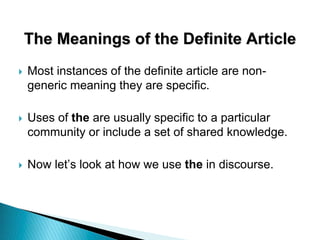The Meanings of the Definite Article
 Most instances of the definite article are non-
generic meaning they are specific.
 Uses of the are usually specific to a particular
community or include a set of shared knowledge.
 Now let’s look at how we use the in discourse.
 