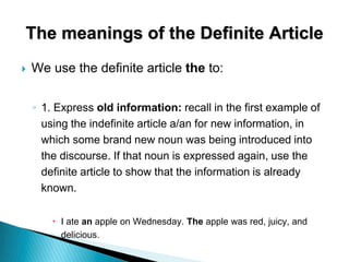The meanings of the Definite Article
 We use the definite article the to:
◦ 1. Express old information: recall in the first example of
using the indefinite article a/an for new information, in
which some brand new noun was being introduced into
the discourse. If that noun is expressed again, use the
definite article to show that the information is already
known.
 I ate an apple on Wednesday. The apple was red, juicy, and
delicious.
 