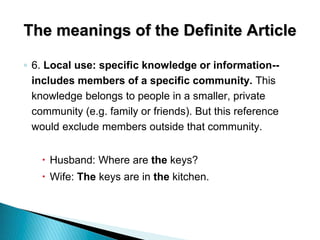 The meanings of the Definite Article
◦ 6. Local use: specific knowledge or information--
includes members of a specific community. This
knowledge belongs to people in a smaller, private
community (e.g. family or friends). But this reference
would exclude members outside that community.
 Husband: Where are the keys?
 Wife: The keys are in the kitchen.
 