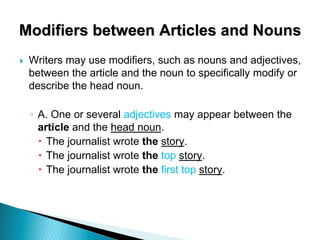 Modifiers between Articles and Nouns
 Writers may use modifiers, such as nouns and adjectives,
between the article and the noun to specifically modify or
describe the head noun.
◦ A. One or several adjectives may appear between the
article and the head noun.
 The journalist wrote the story.
 The journalist wrote the top story.
 The journalist wrote the first top story.
 