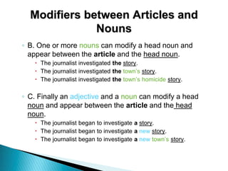 Modifiers between Articles and
Nouns
◦ B. One or more nouns can modify a head noun and
appear between the article and the head noun.
 The journalist investigated the story.
 The journalist investigated the town’s story.
 The journalist investigated the town’s homicide story.
◦ C. Finally an adjective and a noun can modify a head
noun and appear between the article and the head
noun.
 The journalist began to investigate a story.
 The journalist began to investigate a new story.
 The journalist began to investigate a new town’s story.
 